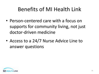 Benefits of MI Health Link
• Person-centered care with a focus on
supports for community living, not just
doctor-driven medicine
• Access to a 24/7 Nurse Advice Line to
answer questions
16
 