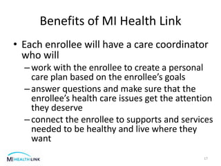 Benefits of MI Health Link
• Each enrollee will have a care coordinator
who will
–work with the enrollee to create a personal
care plan based on the enrollee’s goals
–answer questions and make sure that the
enrollee’s health care issues get the attention
they deserve
–connect the enrollee to supports and services
needed to be healthy and live where they
want
17
 
