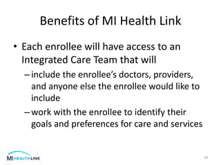 Benefits of MI Health Link
• Each enrollee will have access to an
Integrated Care Team that will
–include the enrollee’s doctors, providers,
and anyone else the enrollee would like to
include
–work with the enrollee to identify their
goals and preferences for care and services
18
 