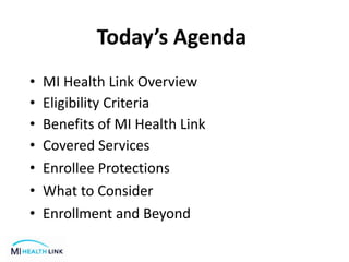 Today’s Agenda
• MI Health Link Overview
• Eligibility Criteria
• Benefits of MI Health Link
• Covered Services
• Enrollee Protections
• What to Consider
• Enrollment and Beyond
 