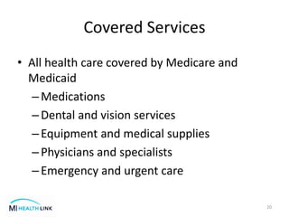 Covered Services
• All health care covered by Medicare and
Medicaid
–Medications
–Dental and vision services
–Equipment and medical supplies
–Physicians and specialists
–Emergency and urgent care
20
 