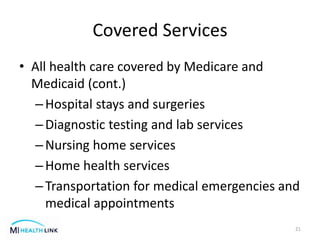 Covered Services
• All health care covered by Medicare and
Medicaid (cont.)
–Hospital stays and surgeries
–Diagnostic testing and lab services
–Nursing home services
–Home health services
–Transportation for medical emergencies and
medical appointments
21
 