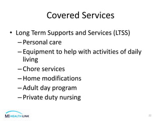 Covered Services
• Long Term Supports and Services (LTSS)
–Personal care
–Equipment to help with activities of daily
living
–Chore services
–Home modifications
–Adult day program
–Private duty nursing
22
 