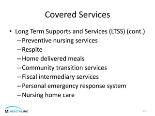 Covered Services
• Long Term Supports and Services (LTSS) (cont.)
–Preventive nursing services
–Respite
–Home delivered meals
–Community transition services
–Fiscal intermediary services
–Personal emergency response system
–Nursing home care
23
 