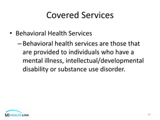 Covered Services
• Behavioral Health Services
–Behavioral health services are those that
are provided to individuals who have a
mental illness, intellectual/developmental
disability or substance use disorder.
24
 
