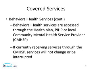 Covered Services
• Behavioral Health Services (cont.)
–Behavioral Health services are accessed
through the Health plan, PIHP or local
Community Mental Health Service Provider
(CMHSP)
–If currently receiving services through the
CMHSP, services will not change or be
interrupted
25
 