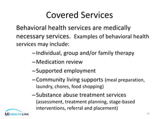 Covered Services
Behavioral health services are medically
necessary services. Examples of behavioral health
services may include:
–Individual, group and/or family therapy
–Medication review
–Supported employment
–Community living supports (meal preparation,
laundry, chores, food shopping)
–Substance abuse treatment services
(assessment, treatment planning, stage-based
interventions, referral and placement)
26
 