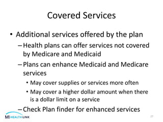 Covered Services
• Additional services offered by the plan
–Health plans can offer services not covered
by Medicare and Medicaid
–Plans can enhance Medicaid and Medicare
services
• May cover supplies or services more often
• May cover a higher dollar amount when there
is a dollar limit on a service
–Check Plan finder for enhanced services
27
 