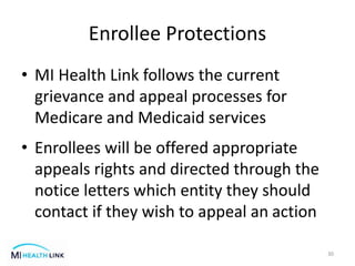 Enrollee Protections
• MI Health Link follows the current
grievance and appeal processes for
Medicare and Medicaid services
• Enrollees will be offered appropriate
appeals rights and directed through the
notice letters which entity they should
contact if they wish to appeal an action
30
 
