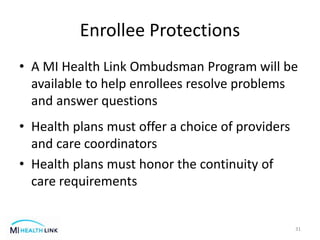 Enrollee Protections
• A MI Health Link Ombudsman Program will be
available to help enrollees resolve problems
and answer questions
• Health plans must offer a choice of providers
and care coordinators
• Health plans must honor the continuity of
care requirements
31
 