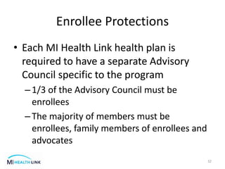 Enrollee Protections
• Each MI Health Link health plan is
required to have a separate Advisory
Council specific to the program
–1/3 of the Advisory Council must be
enrollees
–The majority of members must be
enrollees, family members of enrollees and
advocates
32
 