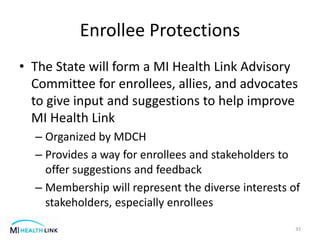 Enrollee Protections
• The State will form a MI Health Link Advisory
Committee for enrollees, allies, and advocates
to give input and suggestions to help improve
MI Health Link
– Organized by MDCH
– Provides a way for enrollees and stakeholders to
offer suggestions and feedback
– Membership will represent the diverse interests of
stakeholders, especially enrollees
33
 