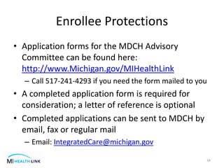 Enrollee Protections
• Application forms for the MDCH Advisory
Committee can be found here:
http://www.Michigan.gov/MIHealthLink
– Call 517-241-4293 if you need the form mailed to you
• A completed application form is required for
consideration; a letter of reference is optional
• Completed applications can be sent to MDCH by
email, fax or regular mail
– Email: IntegratedCare@michigan.gov
34
 