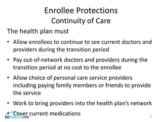 Enrollee Protections
Continuity of Care
The health plan must
• Allow enrollees to continue to see current doctors and
providers during the transition period
• Pay out-of-network doctors and providers during the
transition period at no cost to the enrollee
• Allow choice of personal care service providers
including paying family members or friends to provide
the service
• Work to bring providers into the health plan’s network
• Cover current medications 35
 