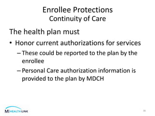 The health plan must
• Honor current authorizations for services
– These could be reported to the plan by the
enrollee
– Personal Care authorization information is
provided to the plan by MDCH
36
Enrollee Protections
Continuity of Care
 