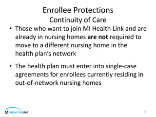 • Those who want to join MI Health Link and are
already in nursing homes are not required to
move to a different nursing home in the
health plan’s network
• The health plan must enter into single-case
agreements for enrollees currently residing in
out-of-network nursing homes
37
Enrollee Protections
Continuity of Care
 