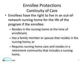 • Enrollees have the right to live in an out-of-
network nursing home for the life of the
program if the enrollee:
– Resides in the nursing home at the time of
enrollment;
– Has a family member or spouse that resides in the
nursing home; or
– Requires nursing home care and resides in a
retirement community that includes a nursing
home.
38
Enrollee Protections
Continuity of Care
 