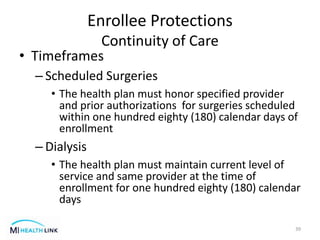 • Timeframes
– Scheduled Surgeries
• The health plan must honor specified provider
and prior authorizations for surgeries scheduled
within one hundred eighty (180) calendar days of
enrollment
– Dialysis
• The health plan must maintain current level of
service and same provider at the time of
enrollment for one hundred eighty (180) calendar
days
39
Enrollee Protections
Continuity of Care
 