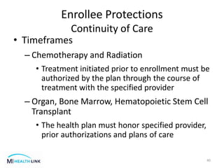 • Timeframes
– Chemotherapy and Radiation
• Treatment initiated prior to enrollment must be
authorized by the plan through the course of
treatment with the specified provider
– Organ, Bone Marrow, Hematopoietic Stem Cell
Transplant
• The health plan must honor specified provider,
prior authorizations and plans of care
40
Enrollee Protections
Continuity of Care
 