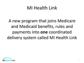 MI Health Link
A new program that joins Medicare
and Medicaid benefits, rules and
payments into one coordinated
delivery system called MI Health Link
4
 