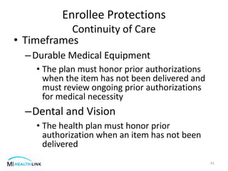 • Timeframes
–Durable Medical Equipment
• The plan must honor prior authorizations
when the item has not been delivered and
must review ongoing prior authorizations
for medical necessity
–Dental and Vision
• The health plan must honor prior
authorization when an item has not been
delivered
41
Enrollee Protections
Continuity of Care
 