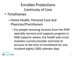 • Timeframes
–Home Health, Personal Care and
Physician/Practitioners
• For people receiving services from the PIHP
specialty services and supports program or
HAB supports waiver, the health plan must
maintain current provider and level of
services at the time of enrollment for one
hundred eighty (180) calendar days
42
Enrollee Protections
Continuity of Care
 