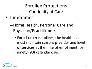 • Timeframes
–Home Health, Personal Care and
Physician/Practitioners
• For all other enrollees, the health plan
must maintain current provider and level
of services at the time of enrollment for
ninety (90) calendar days
43
Enrollee Protections
Continuity of Care
 