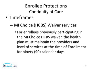 • Timeframes
– MI Choice (HCBS) Waiver services
• For enrollees previously participating in
the MI Choice HCBS waiver, the health
plan must maintain the providers and
level of services at the time of Enrollment
for ninety (90) calendar days
44
Enrollee Protections
Continuity of Care
 