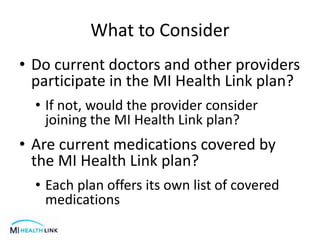 What to Consider
• Do current doctors and other providers
participate in the MI Health Link plan?
• If not, would the provider consider
joining the MI Health Link plan?
• Are current medications covered by
the MI Health Link plan?
• Each plan offers its own list of covered
medications
 