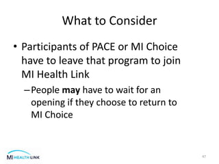 What to Consider
• Participants of PACE or MI Choice
have to leave that program to join
MI Health Link
–People may have to wait for an
opening if they choose to return to
MI Choice
47
 