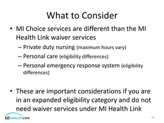 What to Consider
• MI Choice services are different than the MI
Health Link waiver services
– Private duty nursing (maximum hours vary)
– Personal care (eligibility differences)
– Personal emergency response system (eligibility
differences)
• These are important considerations if you are
in an expanded eligibility category and do not
need waiver services under MI Health Link
48
 