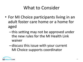 What to Consider
• For MI Choice participants living in an
adult foster care home or a home for
aged
–this setting may not be approved under
the new rules for the MI Health Link
waiver
–discuss this issue with your current
MI Choice supports coordinator
49
 