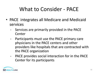 What to Consider - PACE
• PACE integrates all Medicare and Medicaid
services
- Services are primarily provided in the PACE
Center
- Participants must use the PACE primary care
physicians in the PACE centers and other
providers like hospitals that are contracted with
the PACE organization
- PACE provides social interaction for in the PACE
Center for its participants
50
 