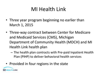 MI Health Link
• Three year program beginning no earlier than
March 1, 2015
• Three-way contract between Center for Medicare
and Medicaid Services (CMS), Michigan
Department of Community Health (MDCH) and MI
Health Link health plan
– The health plan contracts with Pre-paid Inpatient Health
Plan (PIHP) to deliver behavioral health services
• Provided in four regions in the state
 