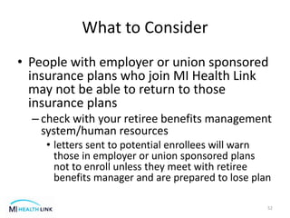 What to Consider
• People with employer or union sponsored
insurance plans who join MI Health Link
may not be able to return to those
insurance plans
– check with your retiree benefits management
system/human resources
• letters sent to potential enrollees will warn
those in employer or union sponsored plans
not to enroll unless they meet with retiree
benefits manager and are prepared to lose plan
52
 