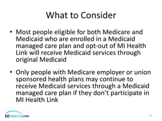 What to Consider
• Most people eligible for both Medicare and
Medicaid who are enrolled in a Medicaid
managed care plan and opt-out of MI Health
Link will receive Medicaid services through
original Medicaid
• Only people with Medicare employer or union
sponsored health plans may continue to
receive Medicaid services through a Medicaid
managed care plan if they don’t participate in
MI Health Link
53
 