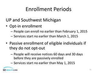 Enrollment Periods
UP and Southwest Michigan
• Opt-in enrollment
– People can enroll no earlier than February 1, 2015
– Services start no earlier than March 1, 2015
• Passive enrollment of eligible individuals if
they do not opt-out
– People will receive notices 60 days and 30 days
before they are passively enrolled
– Services start no earlier than May 1, 2015
55
 