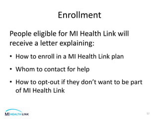 Enrollment
People eligible for MI Health Link will
receive a letter explaining:
• How to enroll in a MI Health Link plan
• Whom to contact for help
• How to opt-out if they don’t want to be part
of MI Health Link
57
 
