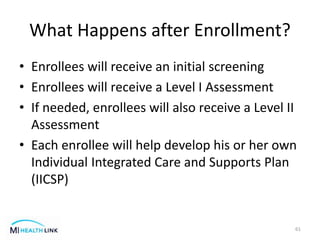 What Happens after Enrollment?
• Enrollees will receive an initial screening
• Enrollees will receive a Level I Assessment
• If needed, enrollees will also receive a Level II
Assessment
• Each enrollee will help develop his or her own
Individual Integrated Care and Supports Plan
(IICSP)
61
 