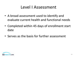 Level I Assessment
• A broad assessment used to identify and
evaluate current health and functional needs
• Completed within 45 days of enrollment start
date
• Serves as the basis for further assessment
64
 