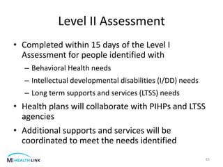Level II Assessment
• Completed within 15 days of the Level I
Assessment for people identified with
– Behavioral Health needs
– Intellectual developmental disabilities (I/DD) needs
– Long term supports and services (LTSS) needs
• Health plans will collaborate with PIHPs and LTSS
agencies
• Additional supports and services will be
coordinated to meet the needs identified
65
 