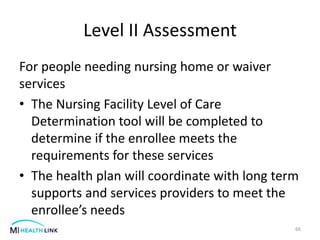Level II Assessment
For people needing nursing home or waiver
services
• The Nursing Facility Level of Care
Determination tool will be completed to
determine if the enrollee meets the
requirements for these services
• The health plan will coordinate with long term
supports and services providers to meet the
enrollee’s needs
66
 