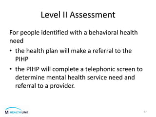 Level II Assessment
For people identified with a behavioral health
need
• the health plan will make a referral to the
PIHP
• the PIHP will complete a telephonic screen to
determine mental health service need and
referral to a provider.
67
 