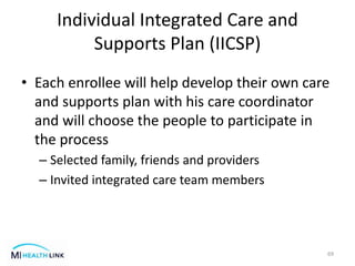 Individual Integrated Care and
Supports Plan (IICSP)
• Each enrollee will help develop their own care
and supports plan with his care coordinator
and will choose the people to participate in
the process
– Selected family, friends and providers
– Invited integrated care team members
69
 