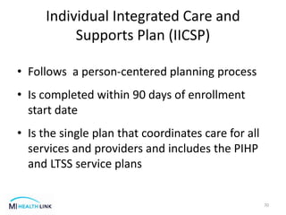 Individual Integrated Care and
Supports Plan (IICSP)
• Follows a person-centered planning process
• Is completed within 90 days of enrollment
start date
• Is the single plan that coordinates care for all
services and providers and includes the PIHP
and LTSS service plans
70
 