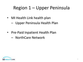 Region 1 – Upper Peninsula
7
• MI Health Link health plan
– Upper Peninsula Health Plan
• Pre-Paid Inpatient Health Plan
– NorthCare Network
 