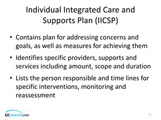 Individual Integrated Care and
Supports Plan (IICSP)
• Contains plan for addressing concerns and
goals, as well as measures for achieving them
• Identifies specific providers, supports and
services including amount, scope and duration
• Lists the person responsible and time lines for
specific interventions, monitoring and
reassessment
71
 