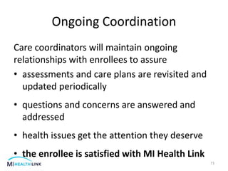 Ongoing Coordination
Care coordinators will maintain ongoing
relationships with enrollees to assure
• assessments and care plans are revisited and
updated periodically
• questions and concerns are answered and
addressed
• health issues get the attention they deserve
• the enrollee is satisfied with MI Health Link
73
 
