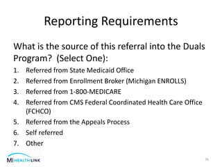 Reporting Requirements
What is the source of this referral into the Duals
Program? (Select One):
1. Referred from State Medicaid Office
2. Referred from Enrollment Broker (Michigan ENROLLS)
3. Referred from 1-800-MEDICARE
4. Referred from CMS Federal Coordinated Health Care Office
(FCHCO)
5. Referred from the Appeals Process
6. Self referred
7. Other
76
 