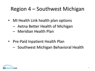 Region 4 – Southwest Michigan
8
• MI Health Link health plan options
– Aetna Better Health of Michigan
– Meridian Health Plan
• Pre-Paid Inpatient Health Plan
– Southwest Michigan Behavioral Health
 